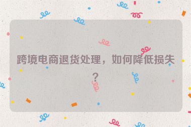 跨境電商退貨處理，如何降低損失？