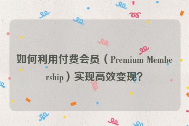 如何利用付費會員（Premium Membership）實現(xiàn)高效變現(xiàn)？