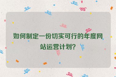 如何制定一份切實可行的年度網站運營計劃？
