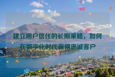 建立用戶信任的長期策略，如何在數字化時代贏得忠誠客戶