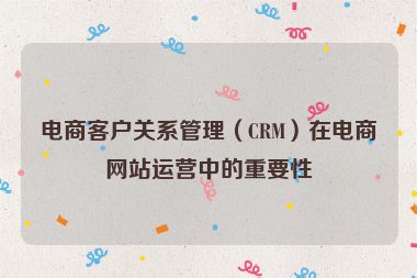 電商客戶關系管理（CRM）在電商網站運營中的重要性