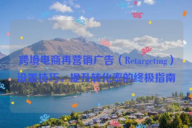 跨境電商再營銷廣告（Retargeting）設(shè)置技巧，提升轉(zhuǎn)化率的終極指南