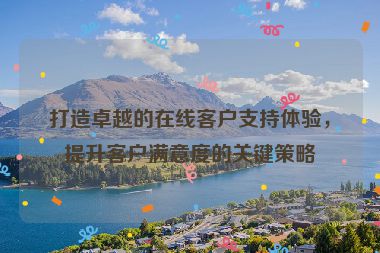 打造卓越的在線客戶支持體驗(yàn)，提升客戶滿意度的關(guān)鍵策略