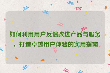 如何利用用戶反饋改進產品與服務，打造卓越用戶體驗的實用指南